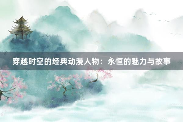 穿越时空的经典动漫人物：永恒的魅力与故事